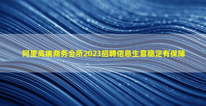 阿里高端商务会所2023招聘信息生意稳定有保障